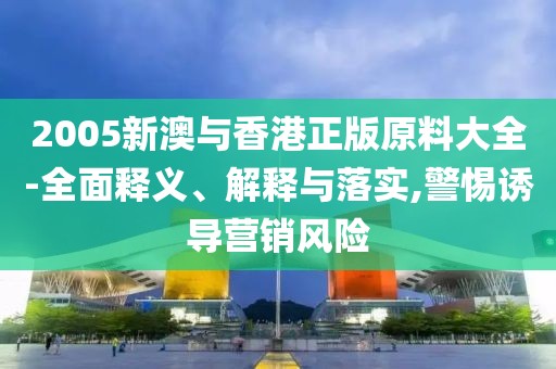 2005新澳與香港正版原料大全-全面釋義、解釋與落實,警惕誘導營銷風險