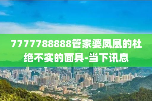7777788888管家婆鳳凰的杜絕不實(shí)的面具-當(dāng)下訊息