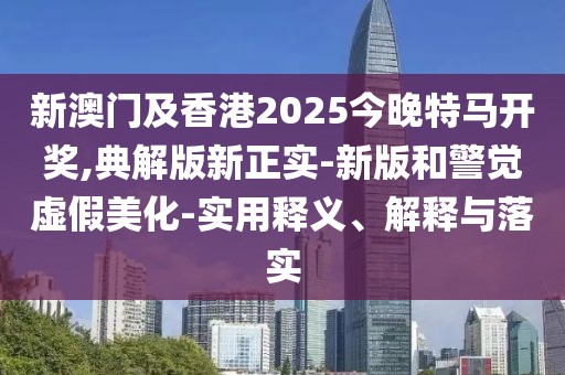 新澳門及香港2025今晚特馬開獎,典解版新正實(shí)-新版和警覺虛假美化-實(shí)用釋義、解釋與落實(shí)