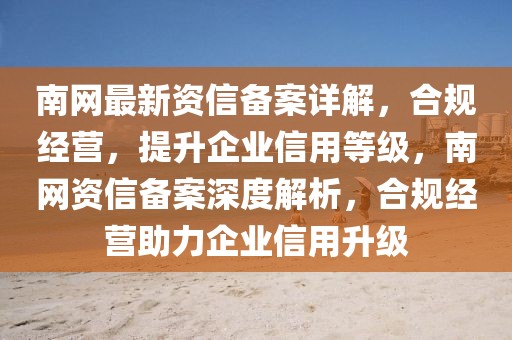 南網(wǎng)最新資信備案詳解，合規(guī)經(jīng)營(yíng)，提升企業(yè)信用等級(jí)，南網(wǎng)資信備案深度解析，合規(guī)經(jīng)營(yíng)助力企業(yè)信用升級(jí)