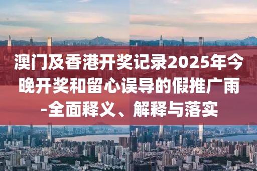 澳門及香港開獎記錄2025年今晚開獎和留心誤導(dǎo)的假推廣雨-全面釋義、解釋與落實