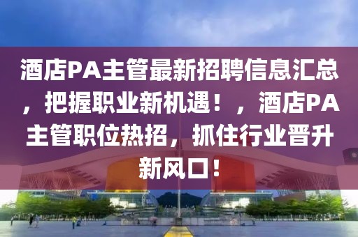 酒店P(guān)A主管最新招聘信息匯總，把握職業(yè)新機遇！，酒店P(guān)A主管職位熱招，抓住行業(yè)晉升新風(fēng)口！