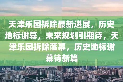 天津樂園拆除最新進(jìn)展，歷史地標(biāo)謝幕，未來規(guī)劃引期待，天津樂園拆除落幕，歷史地標(biāo)謝幕待新篇