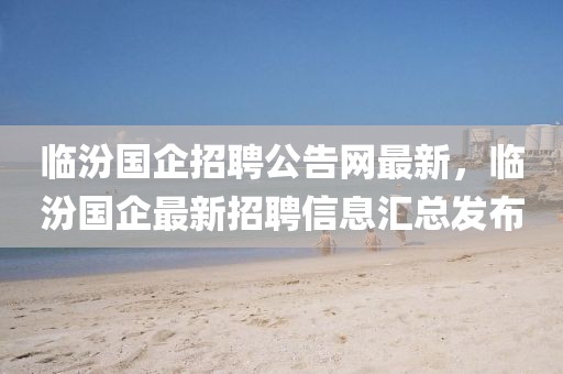臨汾國企招聘公告網(wǎng)最新，臨汾國企最新招聘信息匯總發(fā)布