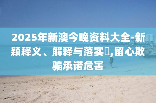2025年新澳今晚資料大全-新穎釋義、解釋與落實?,留心欺騙承諾危害