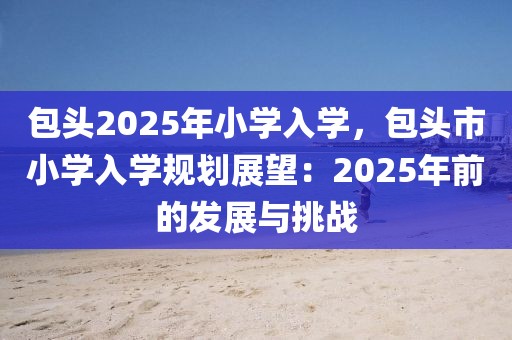 包頭2025年小學(xué)入學(xué)，包頭市小學(xué)入學(xué)規(guī)劃展望：2025年前的發(fā)展與挑戰(zhàn)