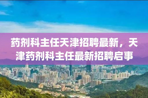 藥劑科主任天津招聘最新，天津藥劑科主任最新招聘啟事