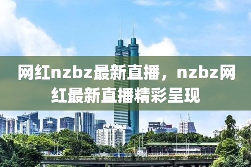 網(wǎng)紅nzbz最新直播，nzbz網(wǎng)紅最新直播精彩呈現(xiàn)