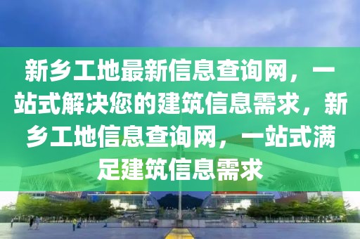 新鄉(xiāng)工地最新信息查詢網(wǎng)，一站式解決您的建筑信息需求，新鄉(xiāng)工地信息查詢網(wǎng)，一站式滿足建筑信息需求
