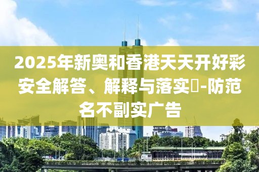 2025年新奧和香港天天開好彩安全解答、解釋與落實(shí)?-防范名不副實(shí)廣告