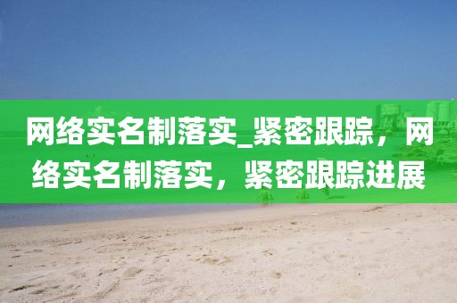 網(wǎng)絡(luò)實(shí)名制落實(shí)_緊密跟蹤，網(wǎng)絡(luò)實(shí)名制落實(shí)，緊密跟蹤進(jìn)展