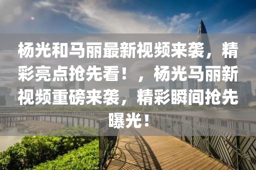 楊光和馬麗最新視頻來襲，精彩亮點搶先看！，楊光馬麗新視頻重磅來襲，精彩瞬間搶先曝光！