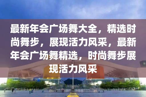 最新年會廣場舞大全，精選時尚舞步，展現活力風采，最新年會廣場舞精選，時尚舞步展現活力風采