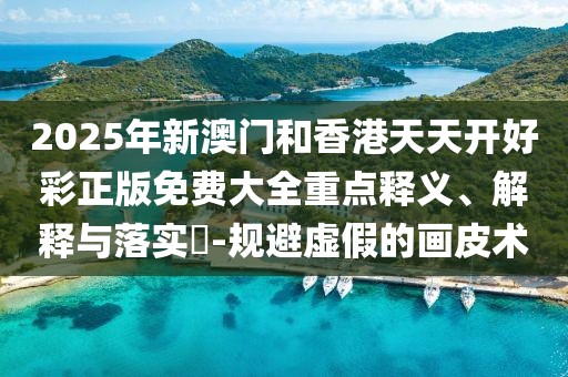 2025年新澳門和香港天天開好彩正版免費大全重點釋義、解釋與落實?-規(guī)避虛假的畫皮術(shù)