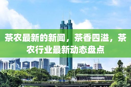 茶農(nóng)最新的新聞，茶香四溢，茶農(nóng)行業(yè)最新動態(tài)盤點