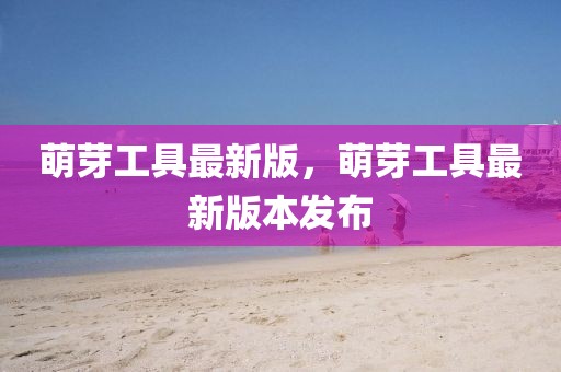 萌芽工具最新版，萌芽工具最新版本發(fā)布