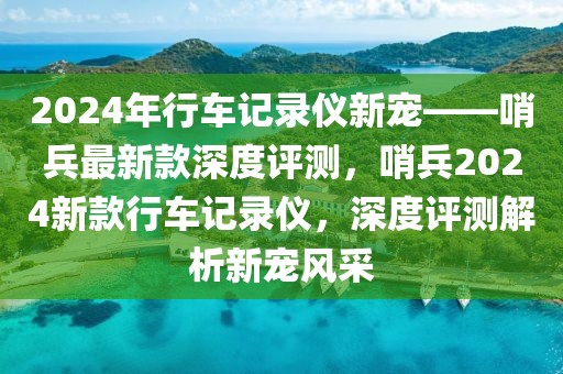 2024年行車記錄儀新寵——哨兵最新款深度評測，哨兵2024新款行車記錄儀，深度評測解析新寵風(fēng)采