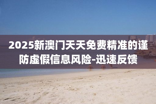 2025新澳門天天免費精準的謹防虛假信息風險-迅速反饋