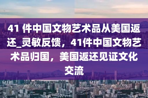 41 件中國文物藝術(shù)品從美國返還_靈敏反饋，41件中國文物藝術(shù)品歸國，美國返還見證文化交流