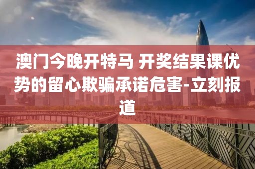 澳門今晚開特馬 開獎結(jié)果課優(yōu)勢的留心欺騙承諾危害-立刻報道