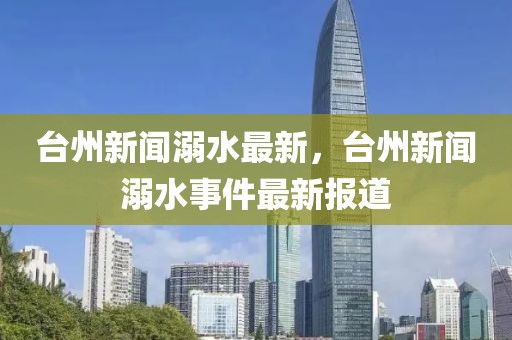 臺(tái)州新聞溺水最新，臺(tái)州新聞溺水事件最新報(bào)道