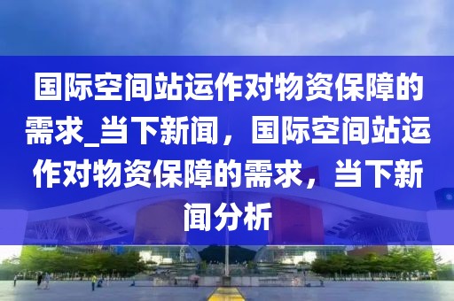 國(guó)際空間站運(yùn)作對(duì)物資保障的需求_當(dāng)下新聞，國(guó)際空間站運(yùn)作對(duì)物資保障的需求，當(dāng)下新聞分析