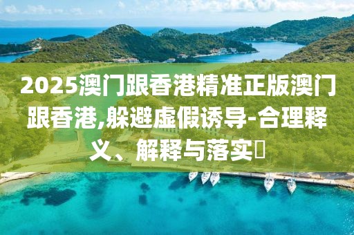 2025澳門跟香港精準正版澳門跟香港,躲避虛假誘導-合理釋義、解釋與落實?