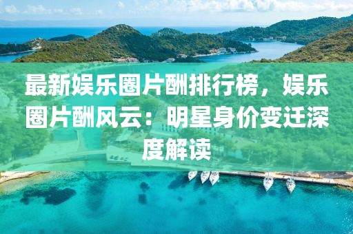 最新娛樂(lè)圈片酬排行榜，娛樂(lè)圈片酬風(fēng)云：明星身價(jià)變遷深度解讀