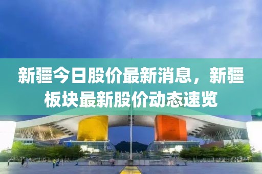 新疆今日股價最新消息，新疆板塊最新股價動態(tài)速覽