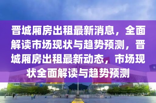 晉城廂房出租最新消息，全面解讀市場現(xiàn)狀與趨勢預(yù)測，晉城廂房出租最新動態(tài)，市場現(xiàn)狀全面解讀與趨勢預(yù)測