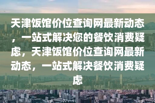 天津飯館價(jià)位查詢網(wǎng)最新動(dòng)態(tài)，一站式解決您的餐飲消費(fèi)疑慮，天津飯館價(jià)位查詢網(wǎng)最新動(dòng)態(tài)，一站式解決餐飲消費(fèi)疑慮