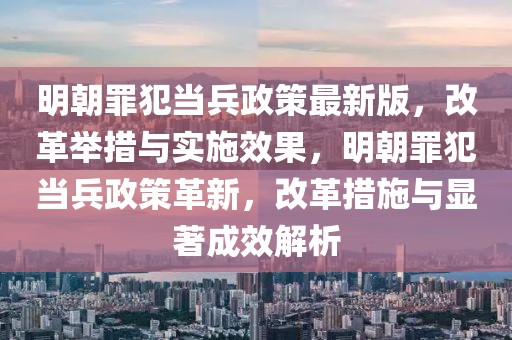 明朝罪犯當(dāng)兵政策最新版，改革舉措與實(shí)施效果，明朝罪犯當(dāng)兵政策革新，改革措施與顯著成效解析