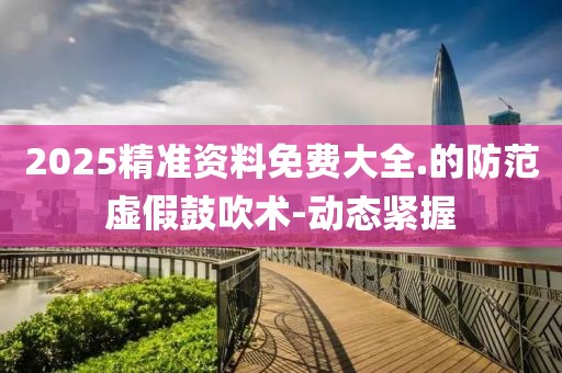 2025精準(zhǔn)資料免費(fèi)大全.的防范虛假鼓吹術(shù)-動(dòng)態(tài)緊握