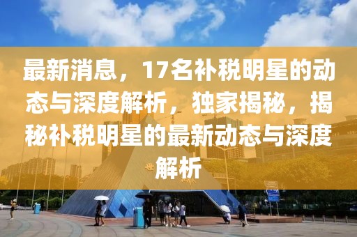 最新消息，17名補(bǔ)稅明星的動(dòng)態(tài)與深度解析，獨(dú)家揭秘，揭秘補(bǔ)稅明星的最新動(dòng)態(tài)與深度解析