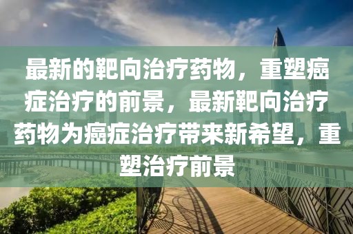 最新的靶向治療藥物，重塑癌癥治療的前景，最新靶向治療藥物為癌癥治療帶來新希望，重塑治療前景