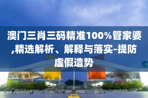 澳門三肖三碼精準100%管家婆,精選解析、解釋與落實-提防虛假造勢
