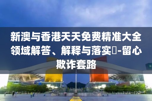 新澳與香港天天免費精準(zhǔn)大全領(lǐng)域解答、解釋與落實?-留心欺詐套路