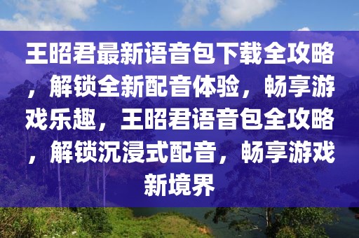 王昭君最新語音包下載全攻略，解鎖全新配音體驗，暢享游戲樂趣，王昭君語音包全攻略，解鎖沉浸式配音，暢享游戲新境界