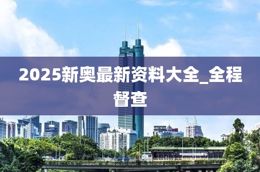 2025新奧最新資料大全_全程督查