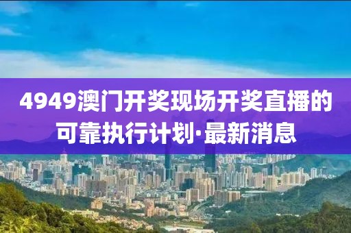 4949澳門開獎現(xiàn)場開獎直播的可靠執(zhí)行計劃·最新消息
