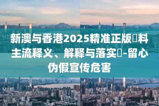 新澳與香港2025精準(zhǔn)正版資料主流釋義、解釋與落實?-留心偽假宣傳危害