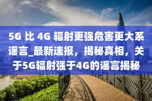 5G 比 4G 輻射更強危害更大系謠言_最新速報，揭秘真相，關(guān)于5G輻射強于4G的謠言揭秘