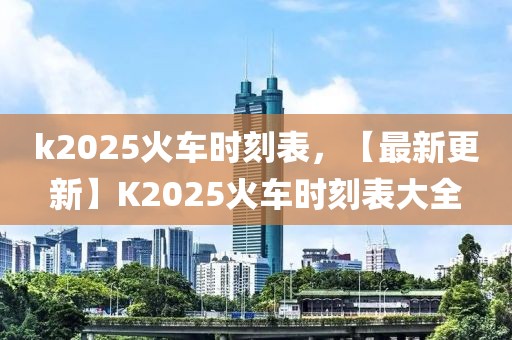 k2025火車時刻表，【最新更新】K2025火車時刻表大全