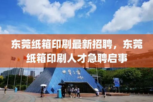東莞紙箱印刷最新招聘，東莞紙箱印刷人才急聘啟事