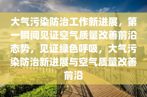 大氣污染防治工作新進展，第一瞬間見證空氣質(zhì)量改善前沿態(tài)勢，見證綠色呼吸，大氣污染防治新進展與空氣質(zhì)量改善前沿
