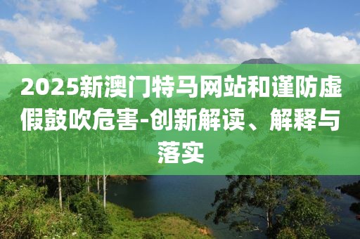 2025新澳門特馬網(wǎng)站和謹防虛假鼓吹危害-創(chuàng)新解讀、解釋與落實
