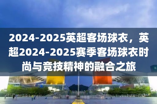 2024-2025英超客場球衣，英超2024-2025賽季客場球衣時尚與競技精神的融合之旅