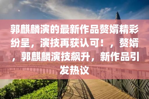 郭麒麟演的最新作品贅婿精彩紛呈，演技再獲認(rèn)可！，贅婿，郭麒麟演技飆升，新作品引發(fā)熱議