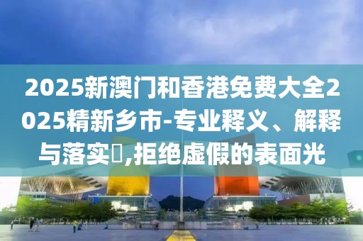 2025新澳門和香港免費(fèi)大全2025精新鄉(xiāng)市-專業(yè)釋義、解釋與落實(shí)?,拒絕虛假的表面光