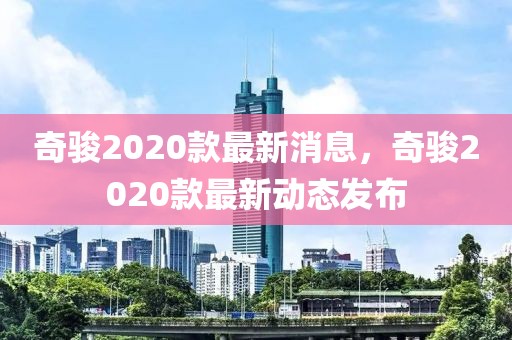 奇駿2020款最新消息，奇駿2020款最新動(dòng)態(tài)發(fā)布
